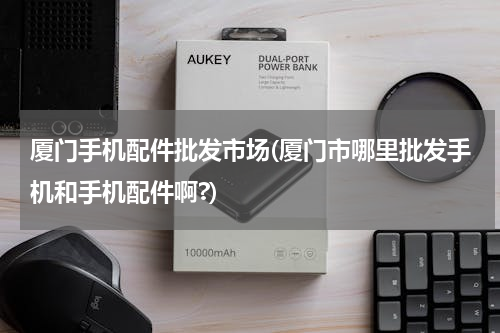 厦门手机配件批发市场(厦门市哪里批发手机和手机配件啊?)