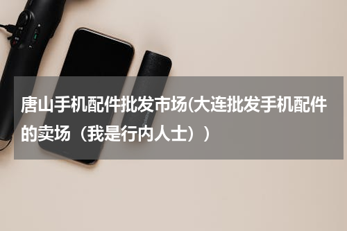 唐山手机配件批发市场(大连批发手机配件的卖场（我是行内人士）)