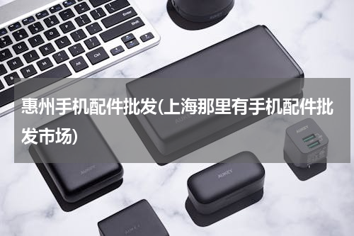 惠州手机配件批发(上海那里有手机配件批发市场)