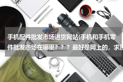 手机配件批发市场进货网站(手机和手机零件批发市场在哪里？？？最好是网上的，求质量。)
