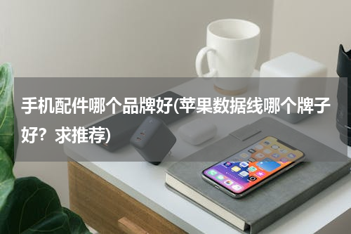 手机配件哪个品牌好(苹果数据线哪个牌子好？求推荐)
