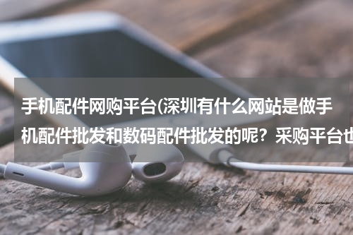 手机配件网购平台(深圳有什么网站是做手机配件批发和数码配件批发的呢？采购平台也可以)