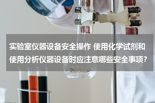 实验室仪器设备安全操作 使用化学试剂和使用分析仪器设备时应注意哪些安全事项？