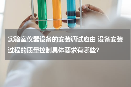 实验室仪器设备的安装调试应由 设备安装过程的质量控制具体要求有哪些？
