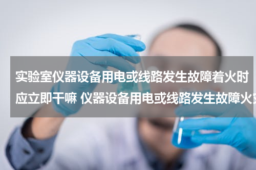 实验室仪器设备用电或线路发生故障着火时应立即干嘛 仪器设备用电或线路发生故障火灾时怎么处理