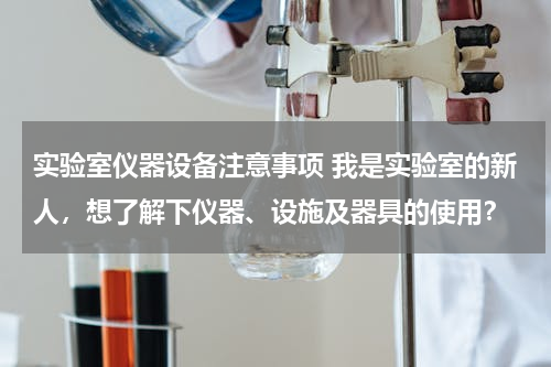 实验室仪器设备注意事项 我是实验室的新人，想了解下仪器、设施及器具的使用？