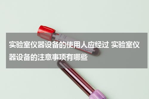 实验室仪器设备的使用人应经过 实验室仪器设备的注意事项有哪些