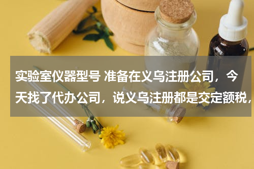 实验室仪器型号 准备在义乌注册公司，今天找了代办公司，说义乌注册都是交定额税，不知道是不是这样？各位大侠告知一下
