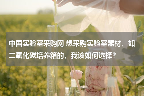 中国实验室采购网 想采购实验室器材，如二氧化碳培养箱的，我该如何选择？
