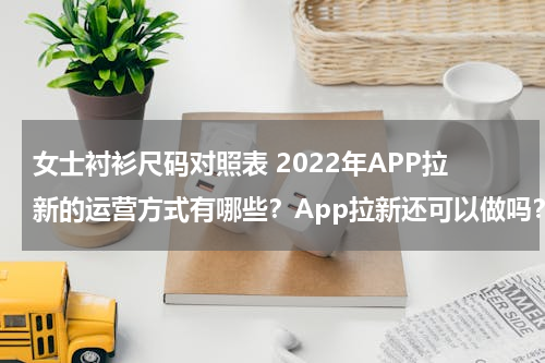女士衬衫尺码对照表 2022年APP拉新的运营方式有哪些？App拉新还可以做吗？