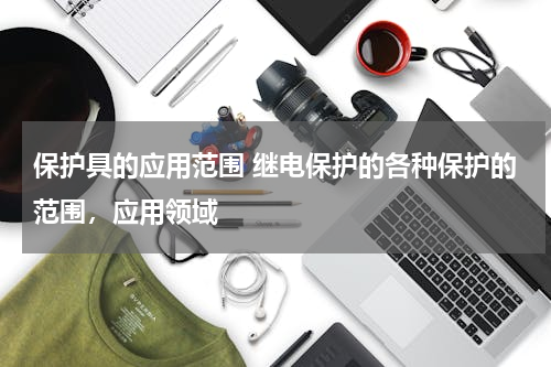 保护具的应用范围 继电保护的各种保护的范围，应用领域