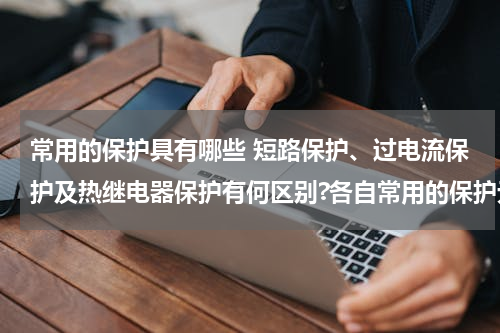常用的保护具有哪些 短路保护、过电流保护及热继电器保护有何区别?各自常用的保护元件是什么？