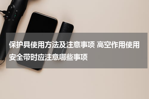 保护具使用方法及注意事项 高空作用使用安全带时应注意哪些事项