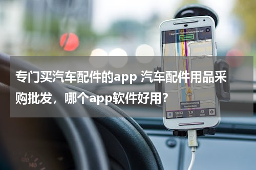 专门买汽车配件的app 汽车配件用品采购批发，哪个app软件好用？