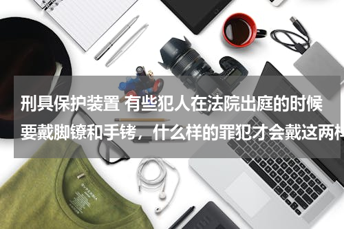 刑具保护装置 有些犯人在法院出庭的时候要戴脚镣和手铐，什么样的罪犯才会戴这两样刑具？