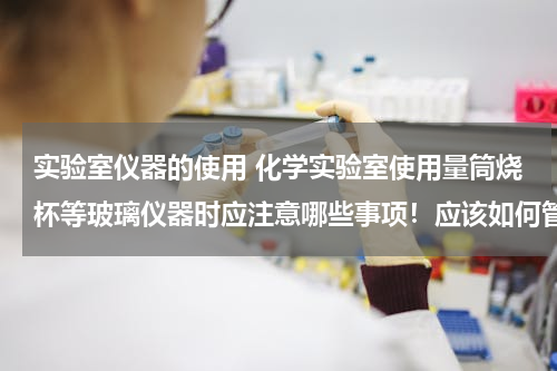 实验室仪器的使用 化学实验室使用量筒烧杯等玻璃仪器时应注意哪些事项！应该如何管理比较好！