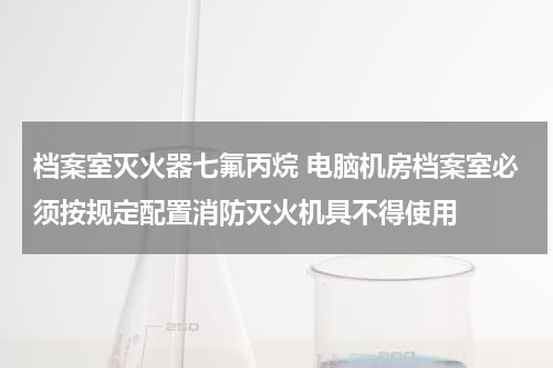 档案室灭火器七氟丙烷 电脑机房档案室必须按规定配置消防灭火机具不得使用