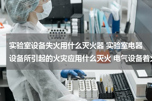 实验室设备失火用什么灭火器 实验室电器设备所引起的火灾应用什么灭火 电气设备着火用什么灭火器