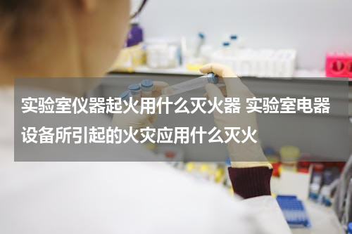 实验室仪器起火用什么灭火器 实验室电器设备所引起的火灾应用什么灭火