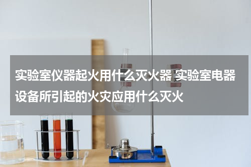 实验室仪器起火用什么灭火器 实验室电器设备所引起的火灾应用什么灭火