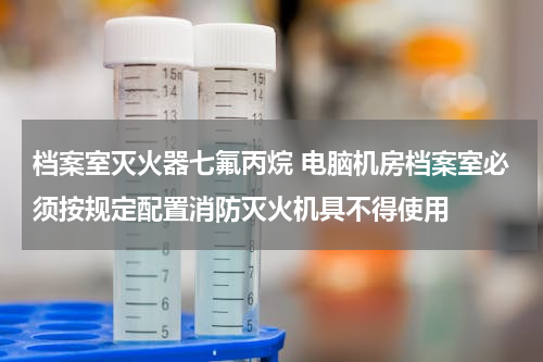 档案室灭火器七氟丙烷 电脑机房档案室必须按规定配置消防灭火机具不得使用