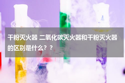 干粉灭火器 二氧化碳灭火器和干粉灭火器的区别是什么？？