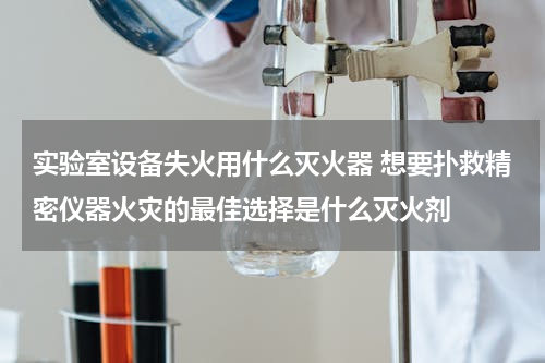 实验室设备失火用什么灭火器 想要扑救精密仪器火灾的最佳选择是什么灭火剂