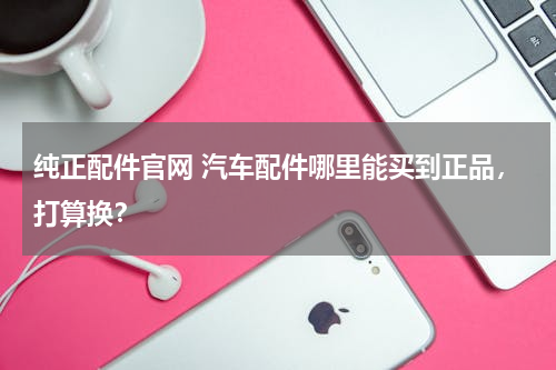 纯正配件官网 汽车配件哪里能买到正品，打算换？