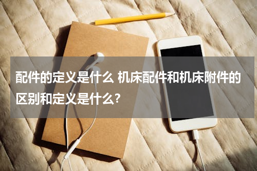 配件的定义是什么 机床配件和机床附件的区别和定义是什么？