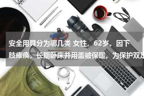 安全用具分为哪几类 女性，62岁。因下肢瘫痪，长期卧床并用盖被保暖。为保护双足功能，可选用的保护具是（　　）。