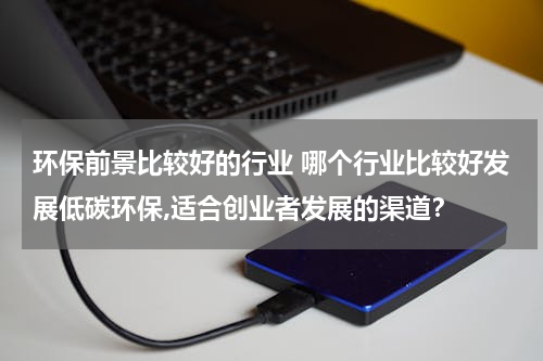 环保前景比较好的行业 哪个行业比较好发展低碳环保,适合创业者发展的渠道？