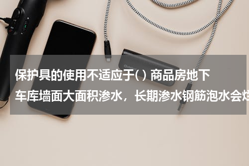 保护具的使用不适应于( ) 商品房地下车库墙面大面积渗水，长期渗水钢筋泡水会烂么？会不会影响结构安全