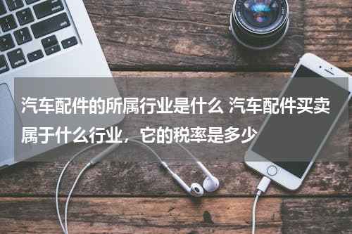 汽车配件的所属行业是什么 汽车配件买卖属于什么行业，它的税率是多少