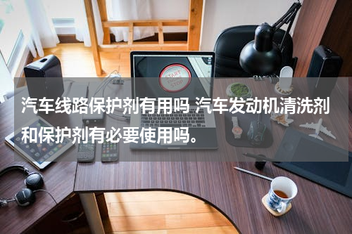 汽车线路保护剂有用吗 汽车发动机清洗剂和保护剂有必要使用吗。