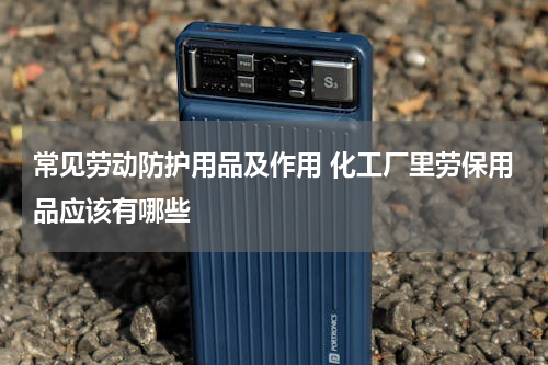 常见劳动防护用品及作用 化工厂里劳保用品应该有哪些