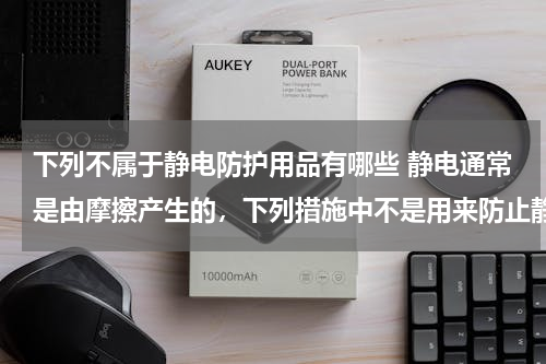 下列不属于静电防护用品有哪些 静电通常是由摩擦产生的，下列措施中不是用来防止静电危害的是（　　）A．运输汽油等易燃易爆物品的车辆