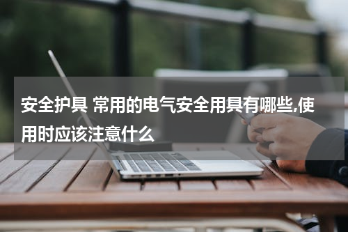 安全护具 常用的电气安全用具有哪些,使用时应该注意什么