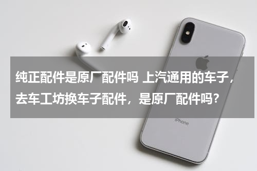 纯正配件是原厂配件吗 上汽通用的车子，去车工坊换车子配件，是原厂配件吗？