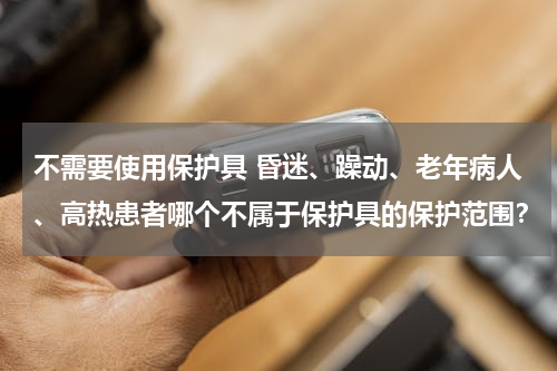 不需要使用保护具 昏迷、躁动、老年病人、高热患者哪个不属于保护具的保护范围？