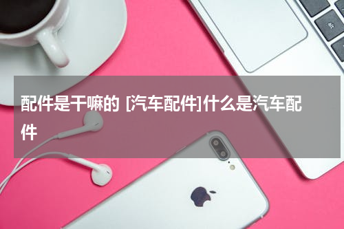 配件是干嘛的 [汽车配件]什么是汽车配件