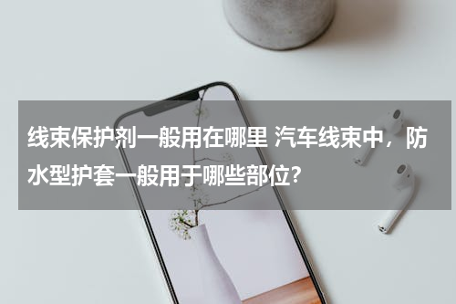 线束保护剂一般用在哪里 汽车线束中，防水型护套一般用于哪些部位？