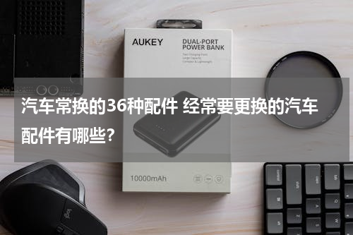 汽车常换的36种配件 经常要更换的汽车配件有哪些？