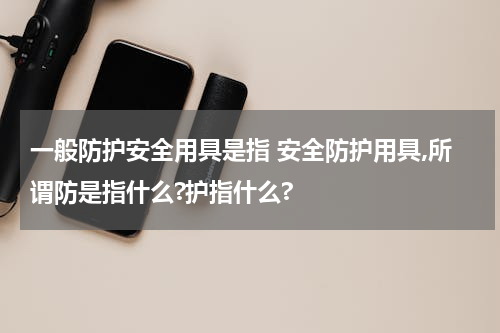 一般防护安全用具是指 安全防护用具,所谓防是指什么?护指什么?