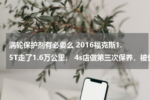 涡轮保护剂有必要么 2016福克斯1.5T走了1.6万公里， 4s店做第三次保养，被告之做桥头润滑和涡轮增压保护剂，这些有必要做吗？