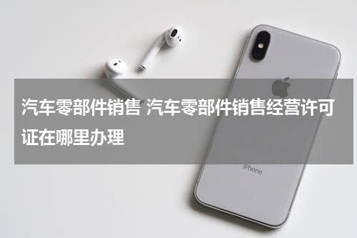汽车零部件销售 汽车零部件销售经营许可证在哪里办理