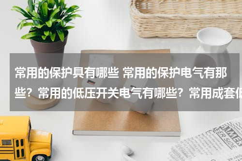 常用的保护具有哪些 常用的保护电气有那些？常用的低压开关电气有哪些？常用成套低压电气设备有哪些？各有什么用途