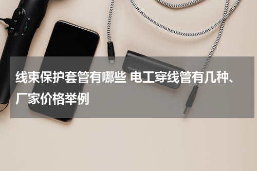 线束保护套管有哪些 电工穿线管有几种、厂家价格举例