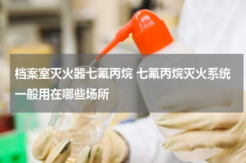 档案室灭火器七氟丙烷 七氟丙烷灭火系统一般用在哪些场所