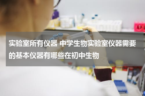 实验室所有仪器 中学生物实验室仪器需要的基本仪器有哪些在初中生物
