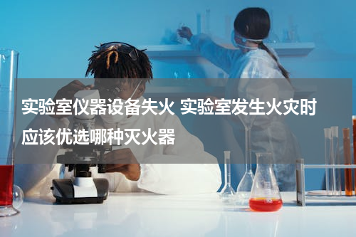 实验室仪器设备失火 实验室发生火灾时 应该优选哪种灭火器